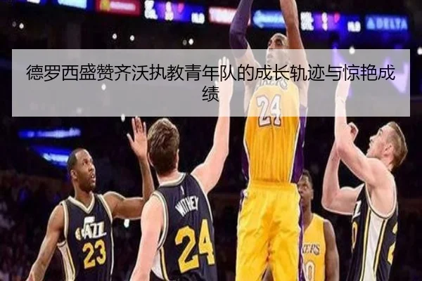 德罗西盛赞齐沃执教青年队的成长轨迹与惊艳成绩